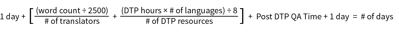 Formula to estimate translation turnaround: 1 day + [(word count ÷ 2500 ÷ # of translators) + ((DTP hours × # of languages) ÷ 8 ÷ # of DTP resources)] + Post DTP QA Time + 1 day
